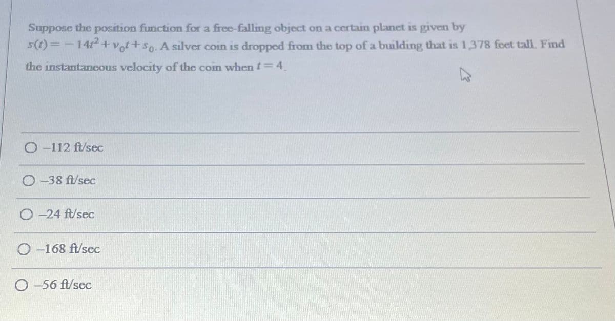 Suppose the position function for a free-falling object on a certain planet is given by
s(1)=-1412+Vof+so. A silver coin is dropped from the top of a building that is 1,378 feet tall. Find
the instantaneous velocity of the coin when t=4.
O -112 ft/sec
O -38 ft/sec
-24 ft/sec
O -168 ft/sec
O -56 ft/sec
