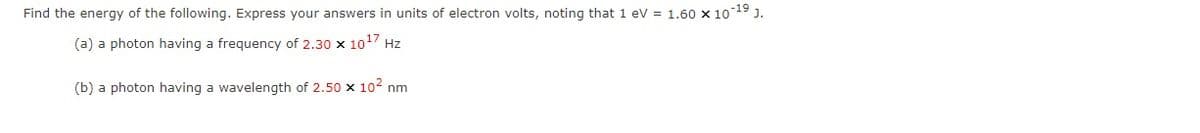 Find the energy of the following. Express your answers in units of electron volts, noting that 1 eV = 1.60 x 10 19 J.
(a) a photon having a frequency of 2.30 x 1017 Hz
(b) a photon having a wavelength of 2.50 x 102 nm
