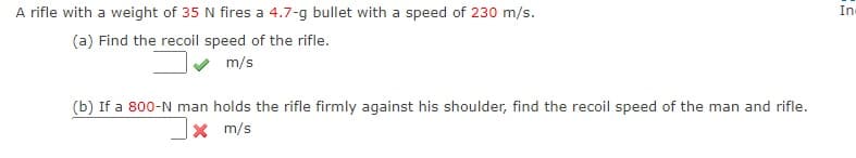 A rifle with a weight of 35 N fires a 4.7-g bullet with a speed of 230 m/s.
In
(a) Find the recoil speed of the rifle.
m/s
(b) If a 800-N man holds the rifle firmly against his shoulder, find the recoil speed of the man and rifle.
X m/s
