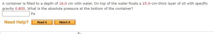 A container is filled to a depth of 16.0 cm with water. On top of the water floats a 25.0-cm-thick layer of oil with specific
gravity 0.800. What is the absolute pressure at the bottom of the container?
Pa
Need Help?
Read It
Watch It
A.
