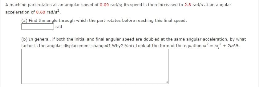 A machine part rotates at an angular speed of 0.09 rad/s; its speed is then increased to 2.8 rad/s at an angular
acceleration of 0.60 rad/s2.
(a) Find the angle through which the part rotates before reaching this final speed.
rad
(b) In general, if both the initial and final angular speed are doubled at the same angular acceleration, by what
factor is the angular displacement changed? Why? Hint: Look at the form of the equation w? = w? + 2aA8.
