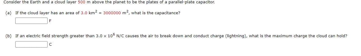 Consider the Earth and a cloud layer 500 m above the planet to be the plates of a parallel-plate capacitor.
(a) If the cloud layer has an area of 3.0 km2 = 3000000 m2, what is the capacitance?
F
(b) If an electric field strength greater than 3.0 x 10° N/C causes the air to break down and conduct charge (Ilightning), what is the maximum charge the cloud can hold?
