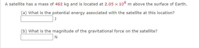 A satellite has a mass of 462 kg and is located at 2.05 x 106 m above the surface of Earth.
(a) What is the potential energy associated with the satellite at this location?
(b) What is the magnitude of the gravitational force on the satellite?
N
