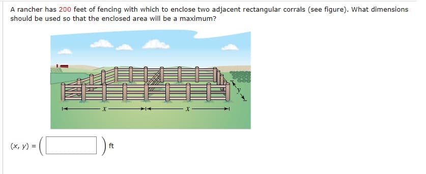 A rancher has 200 feet of fencing with which to enclose two adjacent rectangular corrals (see figure). What dimensions
should be used so that the enclosed area will be a maximum?
(x, y) =
ft
