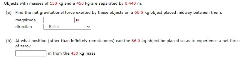 Objects with masses of 150 kg and a 450 kg are separated by 0.440 m.
(a) Find the net gravitational force exerted by these objects on a 66.0 kg object placed midway between them.
magnitude
N
direction
--Select--
(b) At what position (other than infinitely remote ones) can the 66.0 kg object be placed so as to experience a net force
of zero?
m from the 450 kg mass
