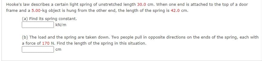 Hooke's law describes a certain light spring of unstretched length 30.0 cm. When one end is attached to the top of a door
frame and a 5.00-kg object is hung from the other end, the length of the spring is 42.0 cm.
(a) Find its spring constant.
kN/m
(b) The load and the spring are taken down. Two people pull in opposite directions on the ends of the spring, each with
a force of 170 N. Find the length of the spring in this situation.
cm
