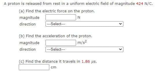 A proton is released from rest in a uniform electric field of magnitude 424 N/C.
(a) Find the electric force on the proton.
N
---Select---
magnitude
direction
(b) Find the acceleration of the proton.
|m/s2
magnitude
direction
--Select--
(c) Find the distance it travels in 1.86 us.
cm
