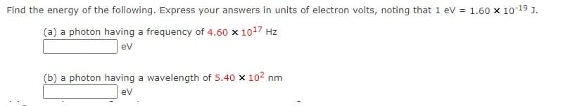 Find the energy of the following. Express your answers in units of electron volts, noting that 1 ev = 1.60 x 10-19 j.
(a) a photon having a frequency of 4.60 x 1017 Hz
ev
(b) a photon having a wavelength of 5.40 x 102 nm
ev
