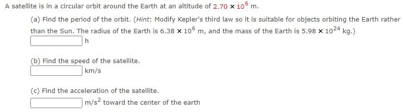 A satellite is in a circular orbit around the Earth at an altitude of 2.70 x 106 m.
(a) Find the period of the orbit. (Hint: Modify Kepler's third law so it is suitable for objects orbiting the Earth rather
than the Sun. The radius of the Earth is 6.38 x 106 m, and the mass of the Earth is 5.98 x 1024 kg.)
(b) Find the speed of the satellite.
km/s
(c) Find the acceleration of the satellite.
m/s? toward the center of the earth

