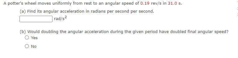 A potter's wheel moves uniformly from rest to an angular speed of 0.19 rev/s in 31.0 s.
(a) Find its angular acceleration in radians per second per second.
rad/s2
(b) Would doubling the angular acceleration during the given period have doubled final angular speed?
Yes
O No
