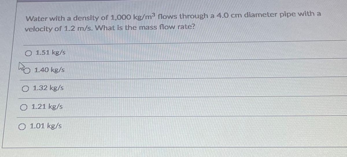Water with a density of 1,000 kg/m3 flows through a 4.0 cm diameter pipe with a
velocity of 1.2 m/s. What is the mass flow rate?
O 1.51 kg/s
hO 1.40 kg/s
O 1.32 kg/s
O 1.21 kg/s
O 1.01 kg/s
