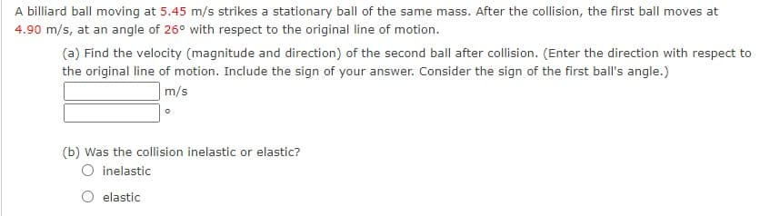 A billiard ball moving at 5.45 m/s strikes a stationary ball of the same mass. After the collision, the first ball moves at
4.90 m/s, at an angle of 26° with respect to the original line of motion.
(a) Find the velocity (magnitude and direction) of the second ball after collision. (Enter the direction with respect to
the original line of motion. Include the sign of your answer. Consider the sign of the first ball's angle.)
m/s
(b) Was the collision inelastic or elastic?
O inelastic
elastic
