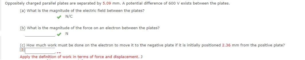 Oppositely charged parallel plates are separated by 5.09 mm. A potential difference of 600 v exists between the plates.
(a) What is the magnitude of the electric field between the plates?
V N/C
(b) What is the magnitude of the force on an electron between the plates?
N
(c) How much work must be done on the electron to move it to the negative plate if it is initially positioned 2.36 mm from the positive plate?
Apply the definition of work in terms of force and displacement. J
