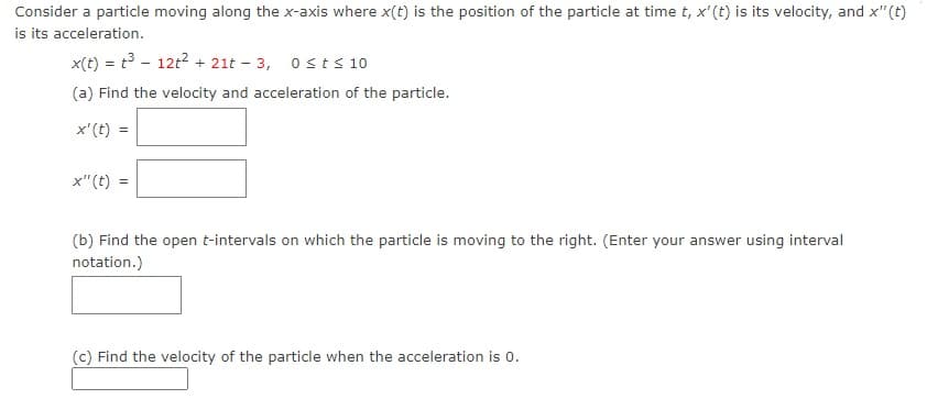 Consider a particle moving along the x-axis where x(t) is the position of the particle at time t, x'(t) is its velocity, and x"(t)
is its acceleration.
x(t) = t3 - 12t2 + 21t – 3, osts 10
(a) Find the velocity and acceleration of the particle.
x'(t) =
x"(t) =
(b) Find the open t-intervals on which the particle is moving to the right. (Enter your answer using interval
notation.)
(c) Find the velocity of the particle when the acceleration is 0.
