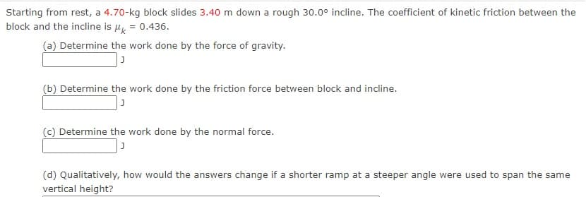 Starting from rest, a 4.70-kg block slides 3.40 m down a rough 30.0° incline. The coefficient of kinetic friction between the
block and the incline is = 0.436.
(a) Determine the work done by the force of gravity.
(b) Determine the work done by the friction force between block and incline.
(c) Determine the work done by the normal force.
(d) Qualitatively, how would the answers change if a shorter ramp at a steeper angle were used to span the same
vertical height?

