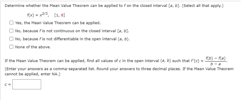 Determine whether the Mean Value Theorem can be applied to f on the closed interval [a, b]. (Select all that apply.)
f(x) = x2/3, [1, 8]
Yes, the Mean Value Theorem can be applied.
O No, because f is not continuous on the closed interval [a, b].
No, because f is not differentiable in the open interval (a, b).
O None of the above.
f(b) – f(a)
If the Mean Value Theorem can be applied, find all values of c in the open interval (a, b) such that f'(c)
b - a
(Enter your answers as a comma-separated list. Round your answers to three decimal places. If the Mean Value Theorem
cannot be applied, enter NA.)
C =
