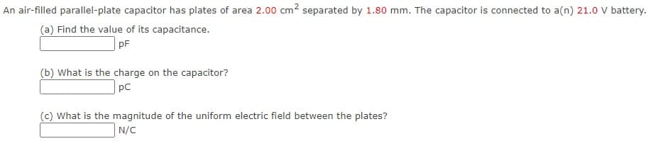 An air-filled parallel-plate capacitor has plates of area 2.00 cm2 separated by 1.80 mm. The capacitor is connected to a(n) 21.0 V battery.
(a) Find the value of its capacitance.
pF
(b) What is the charge on the capacitor?
pC
(c) What is the magnitude of the uniform electric field between the plates?
N/C
