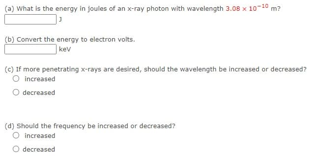 (a) What is the energy in joules of an x-ray photon with wavelength 3.08 x 10-10 m?
(b) Convert the energy to electron volts.
kev
(c) If more penetrating x-rays are desired, should the wavelength be increased or decreased?
O increased
decreased
(d) Should the frequency be increased or decreased?
increased
O decreased
