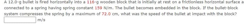 A 12.0-g bullet is fired horizontally into a 116-g wooden block that is initially at rest on a frictionless horizontal surface a
connected to a spring having spring constant 159 N/m. The bullet becomes embedded in the block. If the bullet-block
system compresses the spring by a maximum of 72.0 cm, what was the speed of the bullet at impact with the block?
m/s
