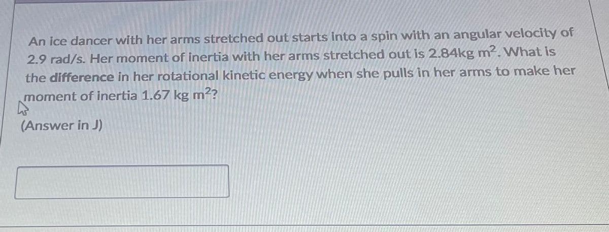 An ice dancer with her arms stretched out starts into a spin with an angular velocity of
2.9 rad/s. Her moment of inertia with her arms stretched out is 2.84kg m. What is
the difference in her rotational kinetic energy when she pulls in her arms to make her
moment of inertia 1.67 kg m2?
(Answer in J)
