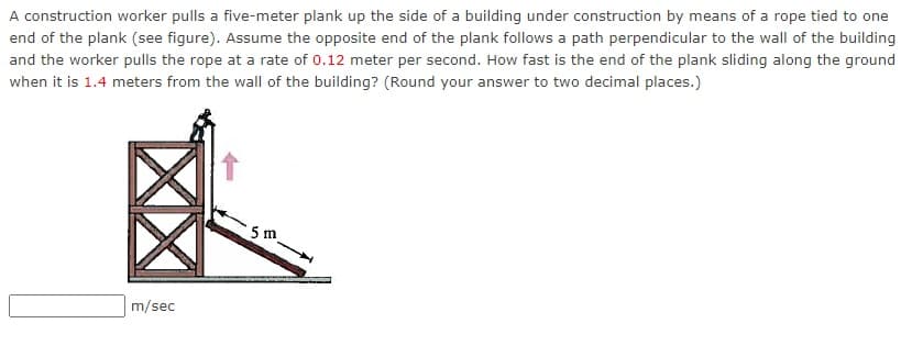 A construction worker pulls a five-meter plank up the side of a building under construction by means of a rope tied to one
end of the plank (see figure). Assume the opposite end of the plank follows a path perpendicular to the wall of the building
and the worker pulls the rope at a rate of 0.12 meter per second. How fast is the end of the plank sliding along the ground
when it is 1.4 meters from the wall of the building? (Round your answer to two decimal places.)
5 m
m/sec
