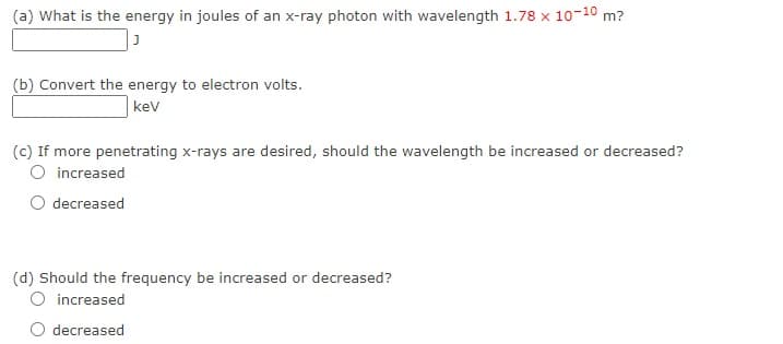 (a) What is the energy in joules of an x-ray photon with wavelength 1.78 x 10-10 m?
(b) Convert the energy to electron volts.
kev
(c) If more penetrating x-rays are desired, should the wavelength be increased or decreased?
O increased
O decreased
(d) Should the frequency be increased or decreased?
O increased
decreased
