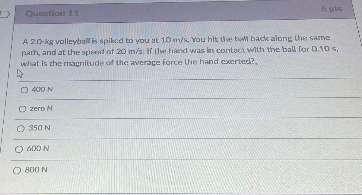 Question 11
6 pts
A 2.0-kg volleyball is spiked to you at 10 m/s. You hit the ball back along the same
path, and at the speed of 20 m/s. If the hand was in contact with the ball for 0.10 s,
what is the magnitude of the average force the hand exerted?,
O 400 N
O zero N
O 350 N
O 600 N
O 800 N
