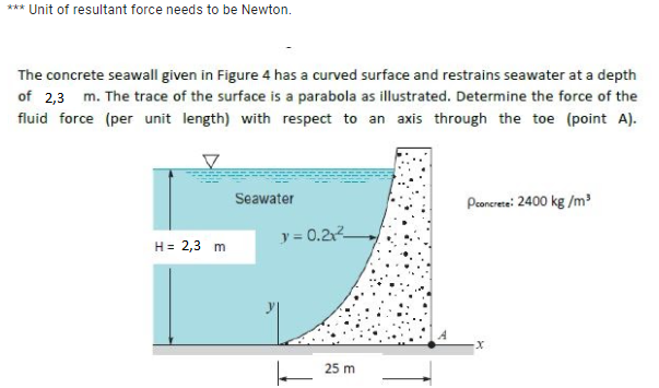 *** Unit of resultant force needs to be Newton.
The concrete seawall given in Figure 4 has a curved surface and restrains seawater at a depth
of 2,3 m. The trace of the surface is a parabola as illustrated. Determine the force of the
fluid force (per unit length) with respect to an axis through the toe (point A).
Seawater
Peonerera: 2400 kg /m?
y = 0.2
H = 2,3 m
25 m
