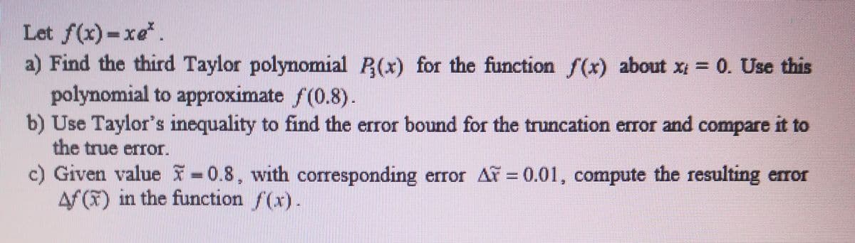 Let f(x)-xe.
a) Find the third Taylor polynomial P(x) for the function S(x) about x = 0. Use this
polynomial to approximate f(0.8).
b) Use Taylor's inequality to find the error bound for the truncation error and compare it to
the true error.
c) Given value =0.8, with corresponding error AF = 0.01, compute the resulting eror
Af (F) in the function f(x).
%3D
