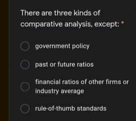 There are three kinds of
comparative analysis, except:
government policy
past or future ratios
financial ratios of other firms or
industry average
rule-of-thumb standards
