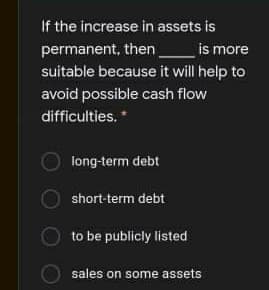 If the increase in assets is
_is more
permanent, then
suitable because it will help to
avoid possible cash flow
difficulties. *
long-term debt
short-term debt
to be publicly listed
sales on some assets
