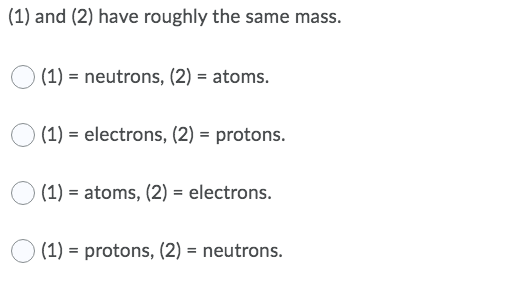 (1) and (2) have roughly the same mass.
(1) = neutrons, (2) = atoms.
(1) = electrons, (2) = protons.
(1) = atoms, (2) = electrons.
(1) = protons, (2) = neutrons.
