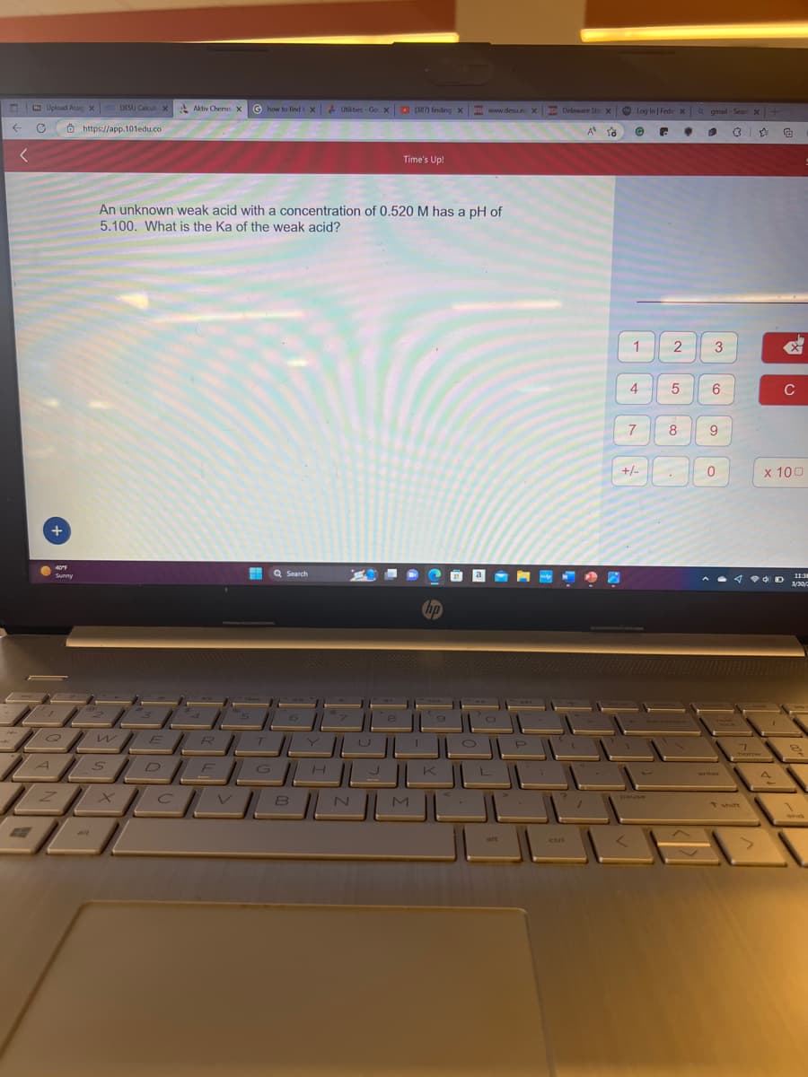 ←
<
Upload Assic X 0o DESU Calcul. X
https://app.101edu.co
C
+
40°F
Sunny
T
Om
An unknown weak acid with a concentration of 0.520 M has a pH of
5.100. What is the Ka of the weak acid?
w
Aktiv Chemis X Ghow to find i XUtilities-Go X (387) finding X su www.desu.ed X
75
R
E
HE
T
Q Search
z|x| | VJBJN
В
alt
Time's Up!
U
I
M
hp
SDEGHI
SU Delaware Sta X Log In | Fede XQ gmail-Sear: x +
A
G
C • 1 3
G
I
P
ctri
10
1
4
7
+/-
2
5
8
3
6
9
0
enter
7
C
x 100
A
11:38
3/30/2
1