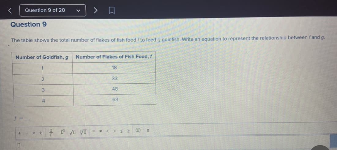 Question 9 of 20
Question 9
The table shows the total number of flakes of fish food fto feed g goldfish. Write an equation to represent the relationship between f and g.
Number of Goldfish, g
Number of Flakes of Fish Food, f
1
18
33
48
4
63
(1)
+ -
