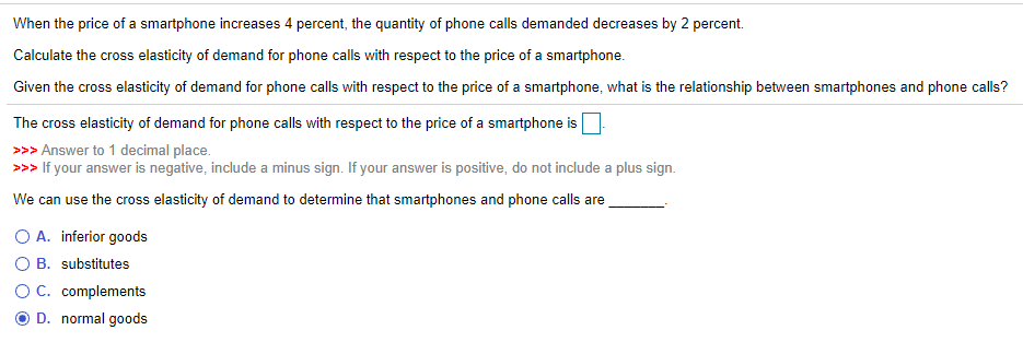 When the price of a smartphone increases 4 percent, the quantity of phone calls demanded decreases by 2 percent.
Calculate the cross elasticity of demand for phone calls with respect to the price of a smartphone.
Given the cross elasticity of demand for phone calls with respect to the price of a smartphone, what is the relationship between smartphones and phone calls?
The cross elasticity of demand for phone calls with respect to the price of a smartphone is
>>> Answer to 1 decimal place.
>>> If your answer is negative, include a minus sign. If your answer is positive, do not include a plus sign.
We can use the cross elasticity of demand to determine that smartphones and phone calls are
O A. inferior goods
B. substitutes
C. complements
D. normal goods
