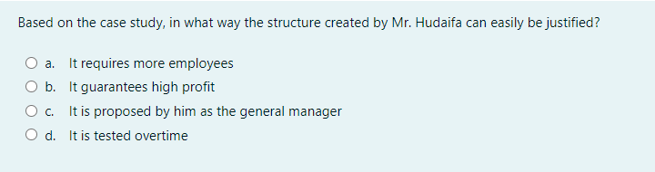 Based on the case study, in what way the structure created by Mr. Hudaifa can easily be justified?
a. It requires more employees
O b. It guarantees high profit
It is proposed by him as the general manager
O d. It is tested overtime
O .
