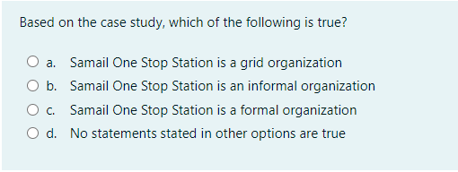 Based on the case study, which of the following is true?
a. Samail One Stop Station is a grid organization
O b. Samail One Stop Station is an informal organization
O c. Samail One Stop Station is a formal organization
O d. No statements stated in other options are true
