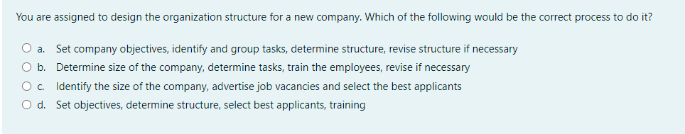 You are assigned to design the organization structure for a new company. Which of the following would be the correct process to do it?
Oa.
Set company objectives, identify and group tasks, determine structure, revise structure if necessary
Ob.
Determine size of the company, determine tasks, train the employees, revise if necessary
O c. Identify the size of the company, advertise job vacancies and select the best applicants
O d. Set objectives, determine structure, select best applicants, training
