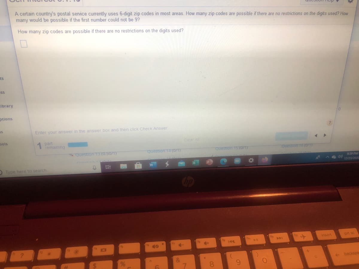 A certain country's postal service currently uses 6-digit zip codes in most areas. How many zip codes are possible if there are no restrictions on the digits used? How
many would be possible if the first number could not be 9?
How many zip codes are possible if there are no restrictions on the digits used?
ts
ss
ibrary
ptions
Enter your answer in the answer box and then click Check Answer
ools
1 part
remaining
Clear Al
Question 13 (0.50/1)
Question 14 (0/1)
Question 15 (0/1)
Questron 16 (071)
9:39 PM
D Type here to search
12/23/202
insert
prt sc
144
&
backspa
8.
