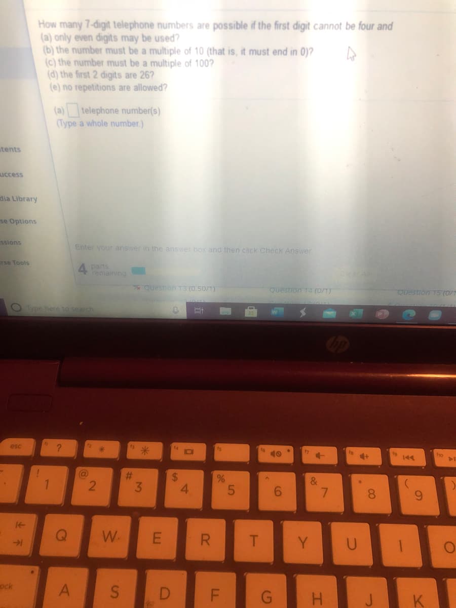 How many 7-digit telephone numbers are possible if the first digit cannot be four and
(a) only even digits may be used?
(b) the number must be a multiple of 10 (that is, it must end in 0)?
(c) the number must be a multiple of 100?
(d) the first 2 digits are 26?
(e) no repetitions are allowed?
(a) telephone number(s)
(Type a whole number.)
tents
uccess
dia Library
se Options
ssions
Enter your answer in the answer box and then click Check Answer
Tse Tools
4 pans
remaining
Question 13 (0.50/1)
Question 144 (0/1)
Question T5 (0/1
O Type here to search
esc
14
IOI
ho
%23
3.
%24
4.
1.
&
7.
8.
9.
W.
T.
Y
ock
D
K
LL
