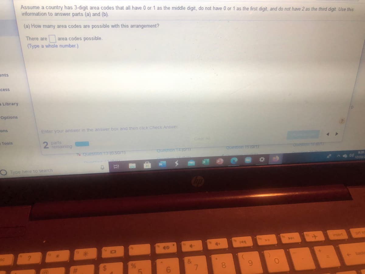 Assume a country has 3-digit area codes that all have 0 or 1 as the middle digit, do not have 0 or 1 as the first digit, and do not have 2 as the third digit. Use this
information to answer parts (a) and (b).
(a) How many area codes are possible with this arrangement?
There are
area codes possible.
(Type a whole number.)
ents
cess
a Library
Options
ons
Enter your answer in the answer box and then click Check Answer
Tools
parts
2 remaining
Clear All
e Question 13 (0.50/1)
Question 14 (0/1)
Question 15 (0/1)
QuestionTE (OT)
O Type here to search
insert
prt so
144
10
back
8.
6.
