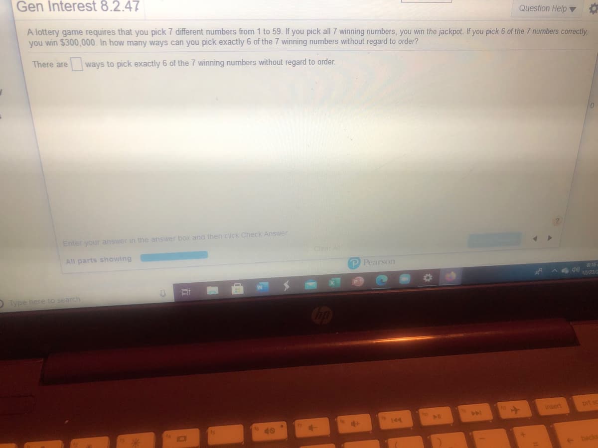 Gen Interest 8.2.47
Question Help ▼
A lottery game requires that you pick 7 different numbers from 1 to 59. If you pick all 7 winning numbers, you win the jackpot. If you pick 6 of the 7 numbers correctly,
you win $300,000. In how many ways can you pick exactly 6 of the 7 winning numbers without regard to order?
There are
ways to pick exactly 6 of the 7 winning numbers without regard to order.
Enter your answer in the answer box and then click Check Answer
Clear ll
All parts showing
P Pearson
&16
12/23/2
DType here to search
insert
prt sc
144
backs
