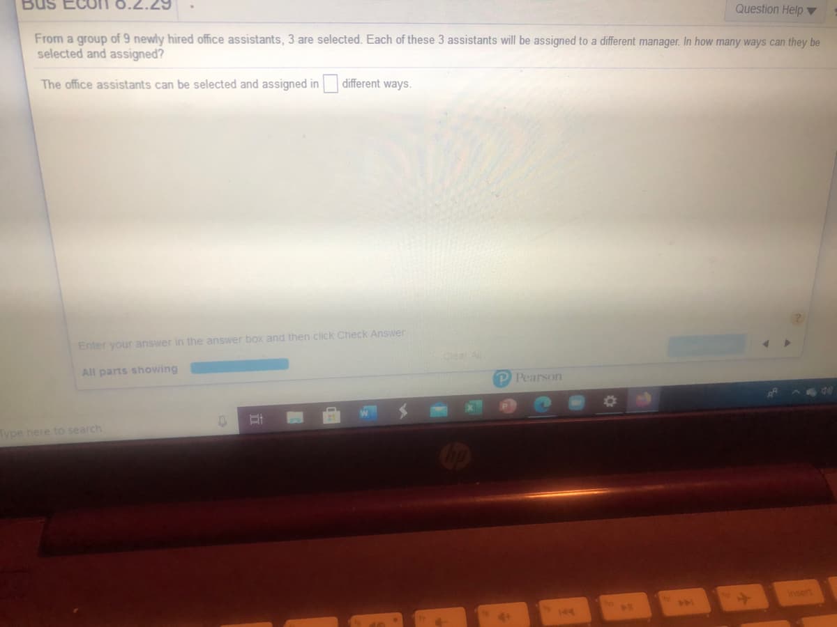 Question Help ▼
From a group of 9 newly hired office assistants, 3 are selected. Each of these 3 assistants will be assigned to a different manager. In how many ways can they be
selected and assigned?
The office assistants can be selected and assigned in different ways.
Enter your answer in the answer box and then click Check Answer
Clear ll
All parts showing
P Pearson
Type here to search
Insert
144

