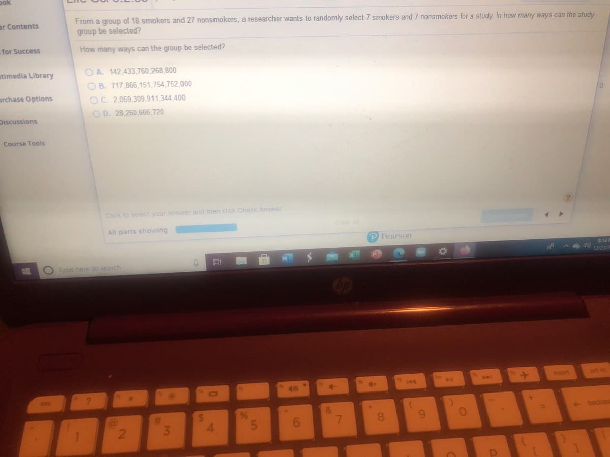 pok
From a group of 18 smokers and 27 nonsmokers, a researcher wants to randomly select 7 smokers and 7 nonsmokers for a study. In how many ways can the study
group be selected?
er Contents
for Success
How many ways can the group be selected?
utimedia Library
O A. 142,433,760,268,800
O B. 717,866,151,754,752,000
urchase Options
O C. 2,059,309,911,344,400
O D. 28,260,666,720
Discussions
Course Tools
Click to select your answer and then click Check Answer
All parts showing
Clear All
P Pearson
814F
Type here to search
12/23/2
Insert
prt sc
144
10
esc
&
7.
%
24
4.
(a)
%23
+ backspa
3.
6.
8.
6.
