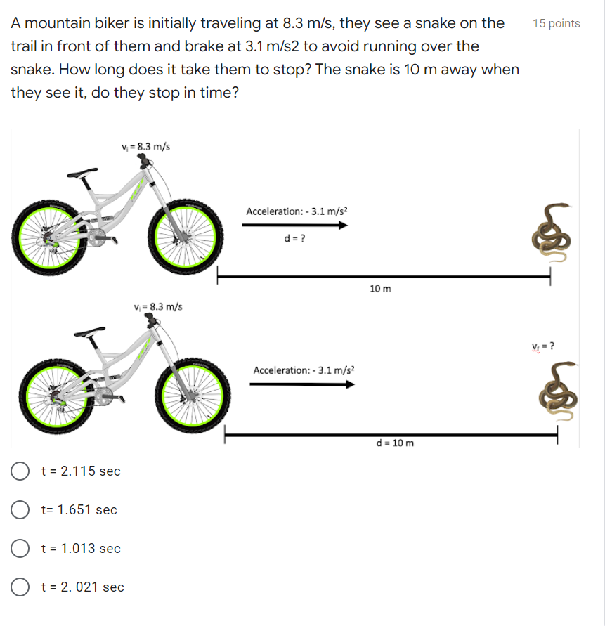 A mountain biker is initially traveling at 8.3 m/s, they see a snake on the
15 points
trail in front of them and brake at 3.1 m/s2 to avoid running over the
snake. How long does it take them to stop? The snake is 10 m away when
they see it, do they stop in time?
v = 8.3 m/s
Acceleration: - 3.1 m/s?
d = ?
10 m
v = 8.3 m/s
V = ?
Acceleration: - 3.1 m/s?
d = 10 m
t = 2.115 sec
t= 1.651 sec
t = 1.013 sec
t = 2. 021 sec
