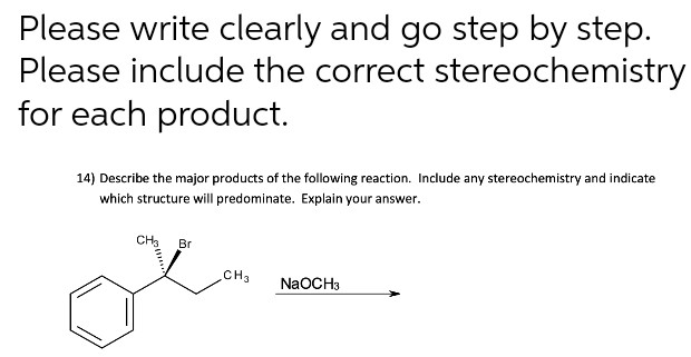 Please write clearly and go step by step.
Please include the correct stereochemistry
for each product.
14) Describe the major products of the following reaction. Include any stereochemistry and indicate
which structure will predominate. Explain your answer.
CH Br
CH3
NaOCH3
