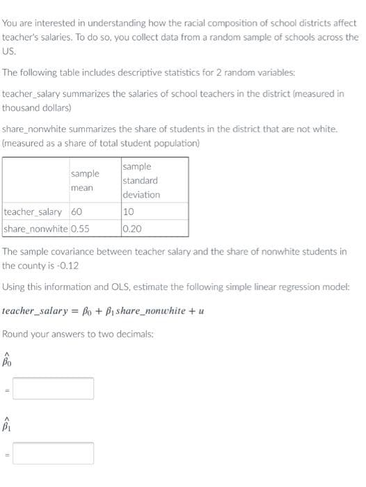 You are interested in understanding how the racial composition of school districts affect
teacher's salaries. To do so, you collect data from a random sample of schools across the
US.
The following table includes descriptive statistics for 2 random variables:
teacher_salary summarizes the salaries of school teachers in the district (measured in
thousand dollars)
share_nonwhite summarizes the share of students in the district that are not white.
(measured as a share of total student population)
sample
standard
deviation
10
0.20
sample
mean
teacher salary 60
share_nonwhite 0.55
The sample covariance between teacher salary and the share of nonwhite students in
the county is -0.12
Using this information and OLS, estimate the following simple linear regression model:
teacher_salary = Bo + Bi share_nonwhite + u
Round your answers to two decimals:
