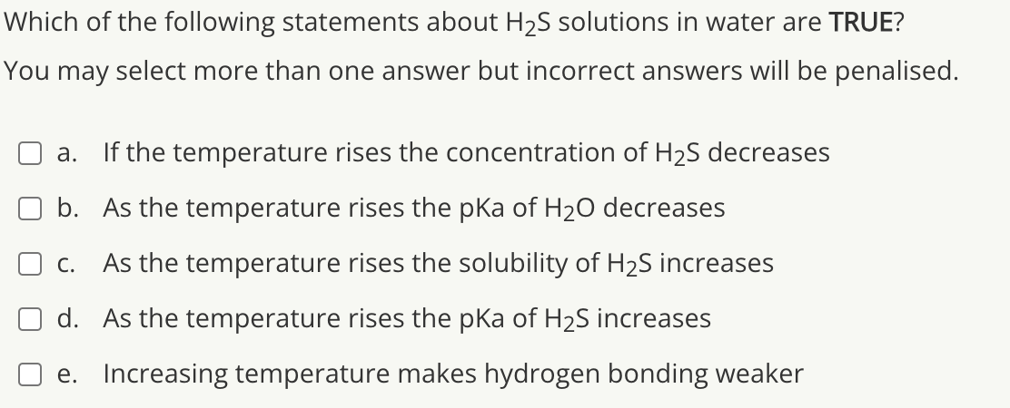 Which of the following statements about H2S solutions in water are TRUE?
You may select more than one answer but incorrect answers will be penalised.
а.
If the temperature rises the concentration of H2S decreases
b. As the temperature rises the pKa of H20 decreases
С.
As the temperature rises the solubility of H2S increases
d. As the temperature rises the pKa of H2S increases
e. Increasing temperature makes hydrogen bonding weaker
