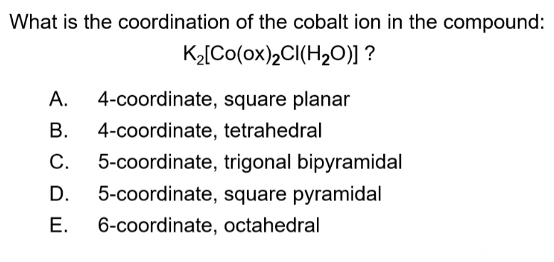 What is the coordination of the cobalt ion in the compound:
K2[Co(ox)2CI(H2O)] ?
A.
4-coordinate, square planar
В.
4-coordinate, tetrahedral
5-coordinate, trigonal bipyramidal
C.
D.
5-coordinate, square pyramidal
Е.
6-coordinate, octahedral

