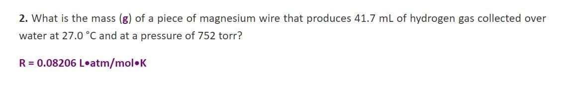 2. What is the mass (g) of a piece of magnesium wire that produces 41.7 mL of hydrogen gas collected over
water at 27.0 °C and at a pressure of 752 torr?
R = 0.08206 L•atm/mol•K
